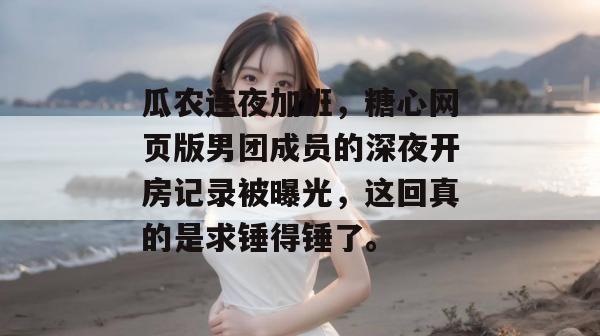 瓜农连夜加班,糖心网页版男团成员的深夜开房记录被曝光,这回真的是求锤得锤了。 瓜农连夜加班,糖心网页版男团成员的深夜开房记录被曝光,这回真的是求锤得锤了。
